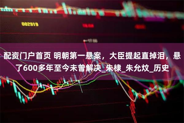 配资门户首页 明朝第一悬案，大臣提起直掉泪，悬了600多年至今未曾解决_朱棣_朱允炆_历史