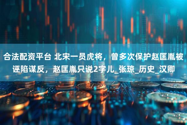 合法配资平台 北宋一员虎将，曾多次保护赵匡胤被诬陷谋反，赵匡胤只说2字儿_张琼_历史_汉卿