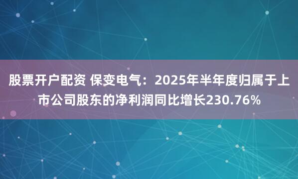 股票开户配资 保变电气：2025年半年度归属于上市公司股东的净利润同比增长230.76%