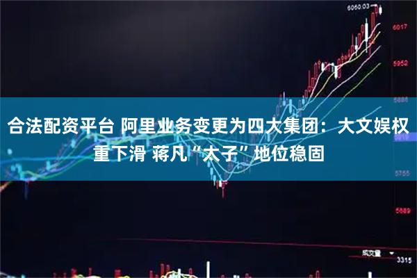 合法配资平台 阿里业务变更为四大集团：大文娱权重下滑 蒋凡“太子”地位稳固