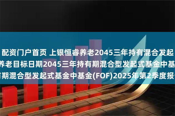 配资门户首页 上银恒睿养老2045三年持有混合发起式(FOF): 上银恒睿养老目标日期2045三年持有期混合型发起式基金中基金(FOF)2025年第2季度报告