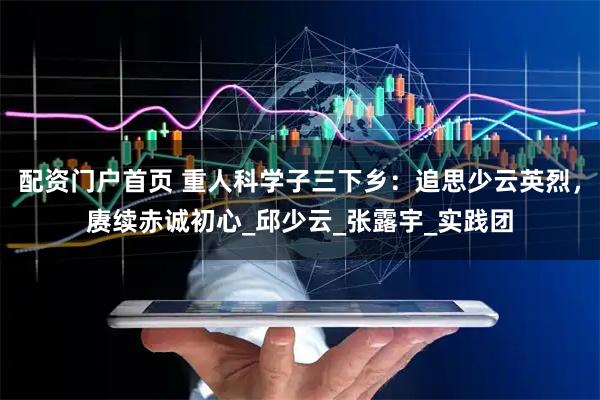 配资门户首页 重人科学子三下乡：追思少云英烈，赓续赤诚初心_邱少云_张露宇_实践团