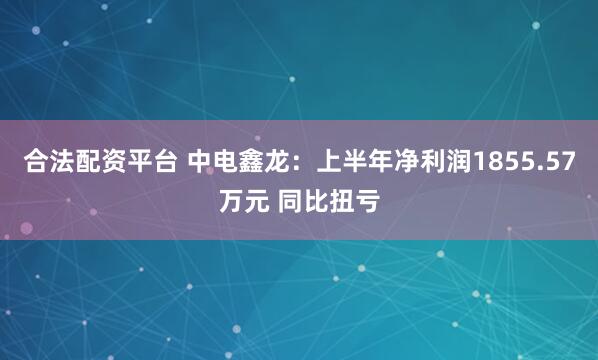 合法配资平台 中电鑫龙：上半年净利润1855.57万元 同比扭亏