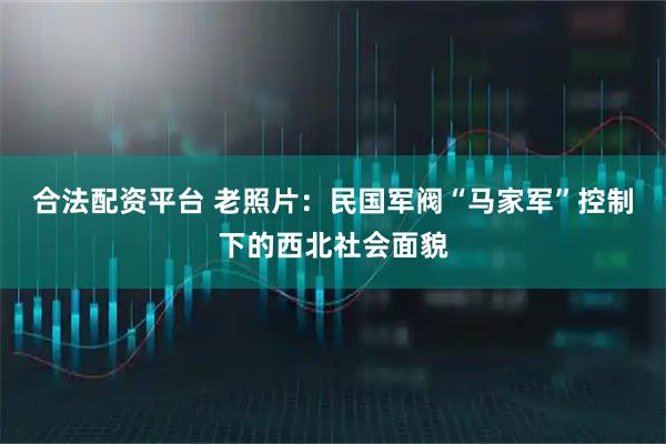 合法配资平台 老照片：民国军阀“马家军”控制下的西北社会面貌