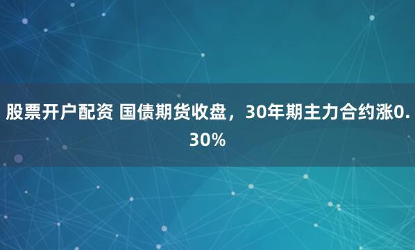 股票开户配资 国债期货收盘，30年期主力合约涨0.30%