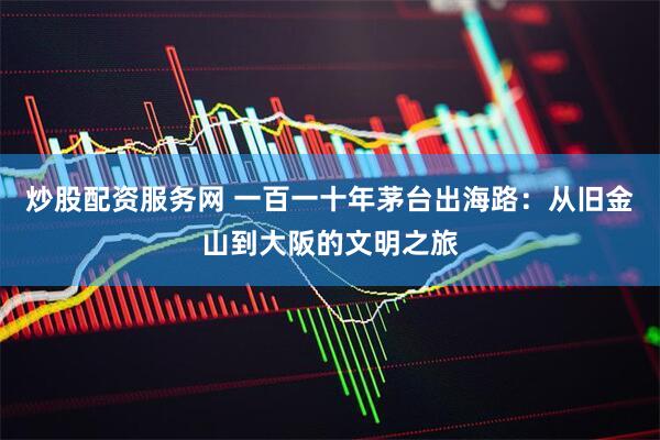 炒股配资服务网 一百一十年茅台出海路：从旧金山到大阪的文明之旅