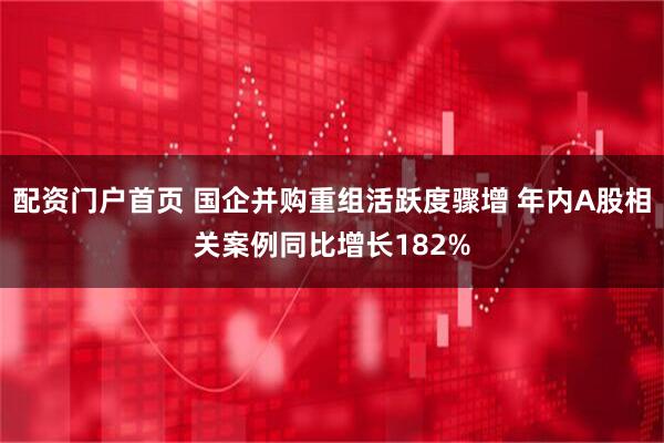 配资门户首页 国企并购重组活跃度骤增 年内A股相关案例同比增长182%