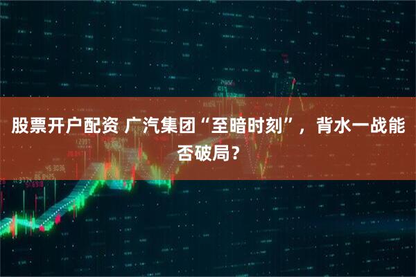 股票开户配资 广汽集团“至暗时刻”，背水一战能否破局？