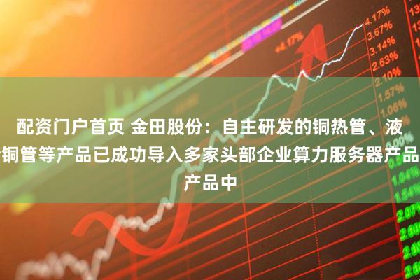 配资门户首页 金田股份：自主研发的铜热管、液冷铜管等产品已成功导入多家头部企业算力服务器产品中